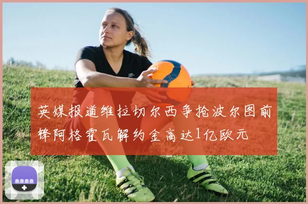 英媒报道维拉切尔西争抢波尔图前锋阿格霍瓦解约金高达1亿欧元