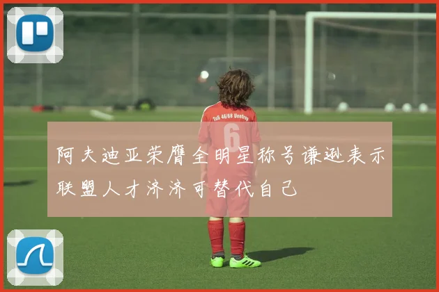 阿夫迪亚荣膺全明星称号谦逊表示联盟人才济济可替代自己