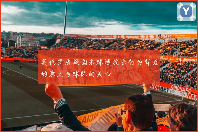奥代罗质疑国米球迷攻击行为背后的意义与球队的关心