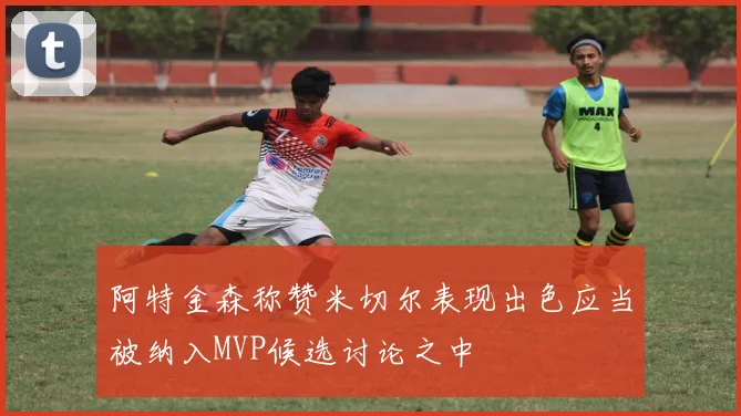 阿特金森称赞米切尔表现出色应当被纳入MVP候选讨论之中