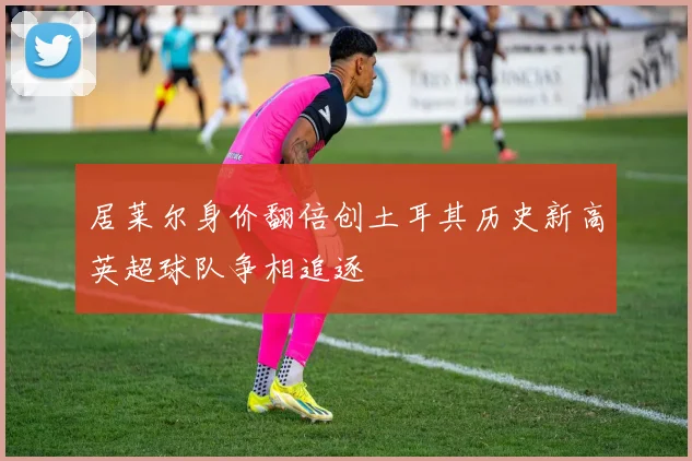 居莱尔身价翻倍创土耳其历史新高英超球队争相追逐