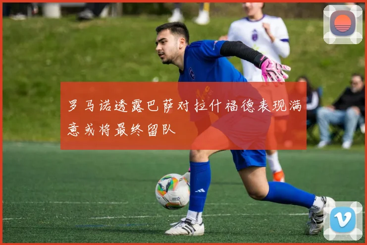 罗马诺透露巴萨对拉什福德表现满意或将最终留队