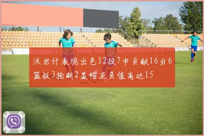 沃尔什表现出色12投7中贡献16分6篮板3抢断2盖帽正负值高达15
