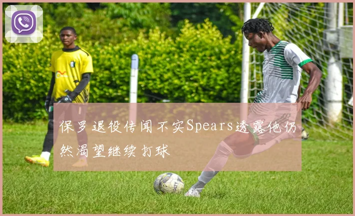 保罗退役传闻不实Spears透露他仍然渴望继续打球