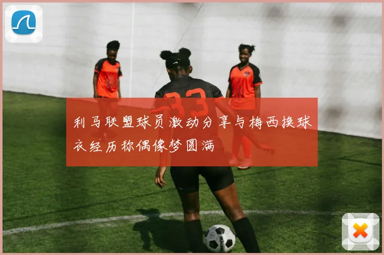 利马联盟球员激动分享与梅西换球衣经历称偶像梦圆满