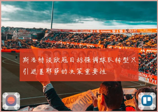 斯洛特谈欧冠目标强调球队转型只引进基耶萨的决策重要性