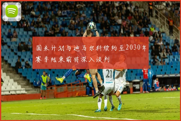 国米计划与迪马尔科续约至2030年赛季结束前将深入谈判
