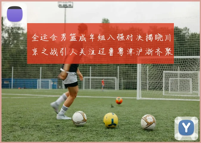 全运会男篮成年组八强对决揭晓川京之战引人关注辽鲁粤津沪浙齐聚争冠之路
