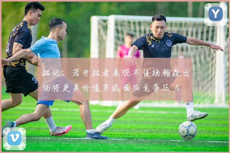 拓记：若开拓者表现不佳杨瀚森出场将更具价值罗威面临竞争压力