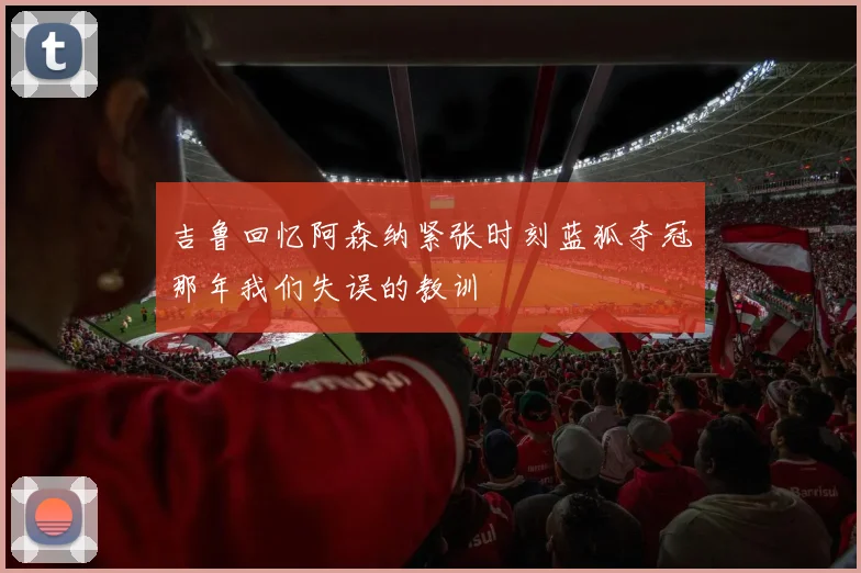 吉鲁回忆阿森纳紧张时刻蓝狐夺冠那年我们失误的教训