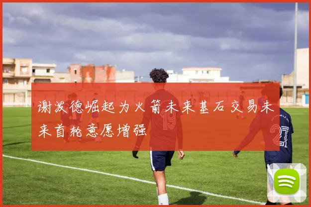 谢泼德崛起为火箭未来基石交易未来首轮意愿增强