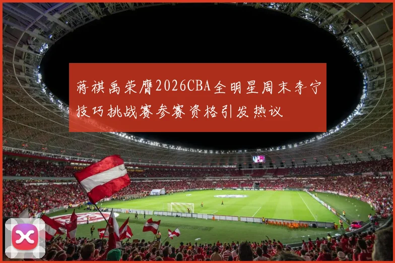蒋祺禹荣膺2026CBA全明星周末李宁技巧挑战赛参赛资格引发热议