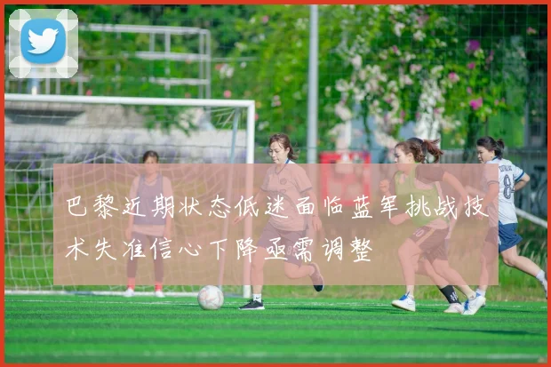 巴黎近期状态低迷面临蓝军挑战技术失准信心下降亟需调整