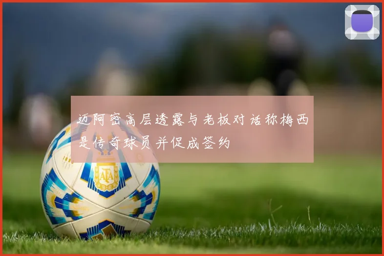 迈阿密高层透露与老板对话称梅西是传奇球员并促成签约