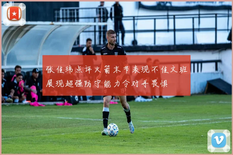 张佳玮点评火箭末节表现不佳文班展现超强防守能力令对手畏惧