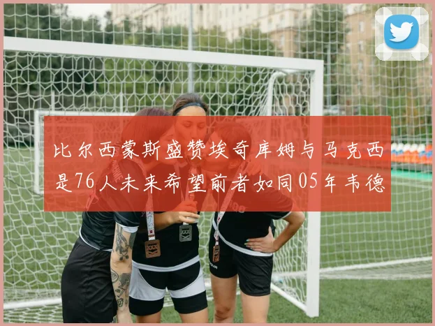比尔西蒙斯盛赞埃奇库姆与马克西是76人未来希望前者如同05年韦德