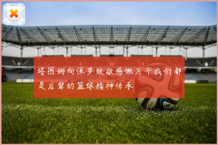 塔图姆向保罗致敬感慨万千我们都是后辈的篮球精神传承