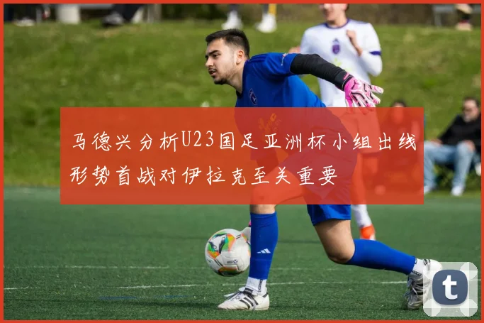 马德兴分析U23国足亚洲杯小组出线形势首战对伊拉克至关重要