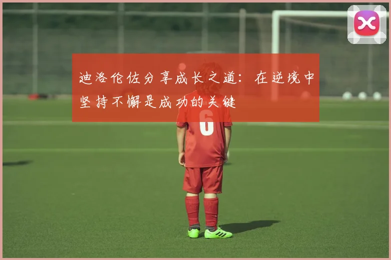 迪洛伦佐分享成长之道：在逆境中坚持不懈是成功的关键