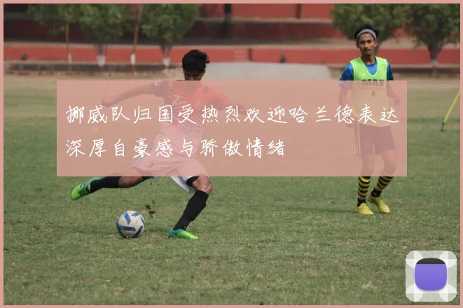 挪威队归国受热烈欢迎哈兰德表达深厚自豪感与骄傲情绪