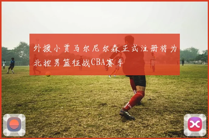外援小贾马尔尼尔森正式注册将为北控男篮征战CBA赛季
