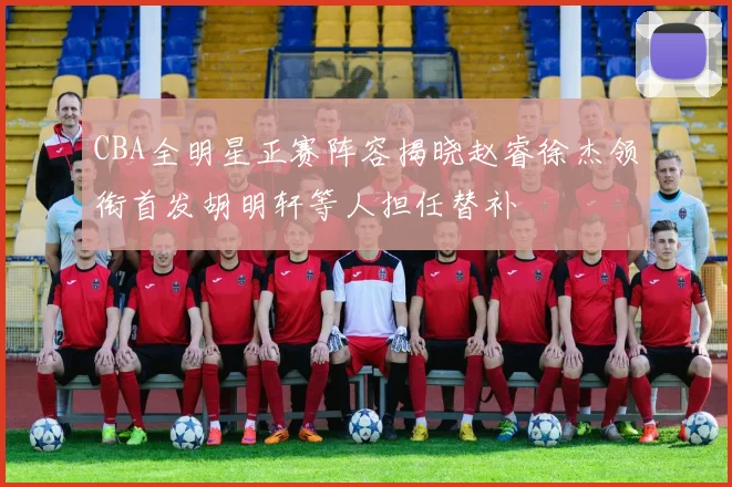 CBA全明星正赛阵容揭晓赵睿徐杰领衔首发胡明轩等人担任替补