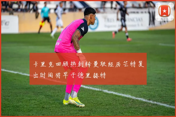 卡里克回顾热刺转曼联经历芒特复出时间将早于德里赫特