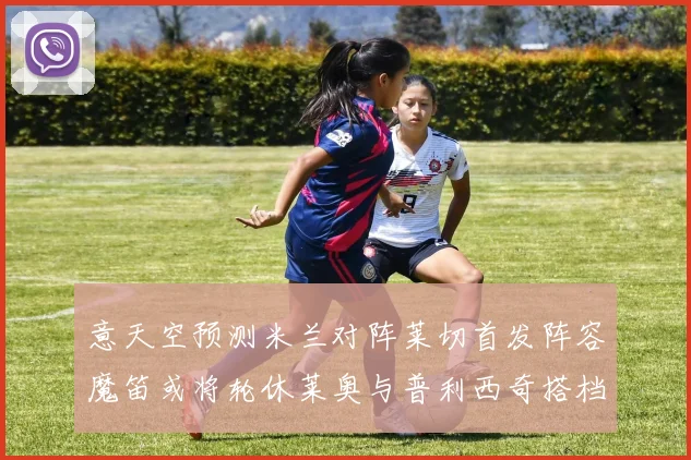 意天空预测米兰对阵莱切首发阵容魔笛或将轮休莱奥与普利西奇搭档出战