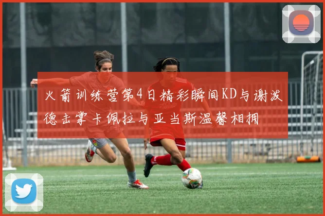 火箭训练营第4日精彩瞬间KD与谢泼德击掌卡佩拉与亚当斯温馨相拥