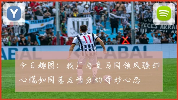 今日趣图：我厂与皇马同领风骚却心慌如同落后两分的奇妙心态