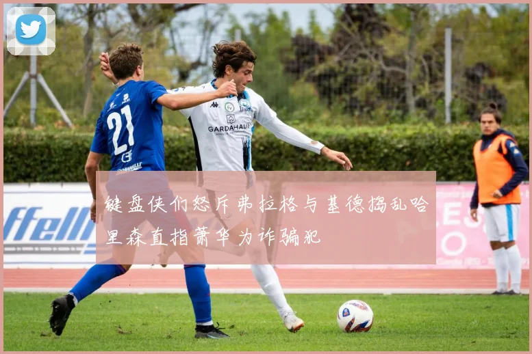 键盘侠们怒斥弗拉格与基德捣乱哈里森直指萧华为诈骗犯