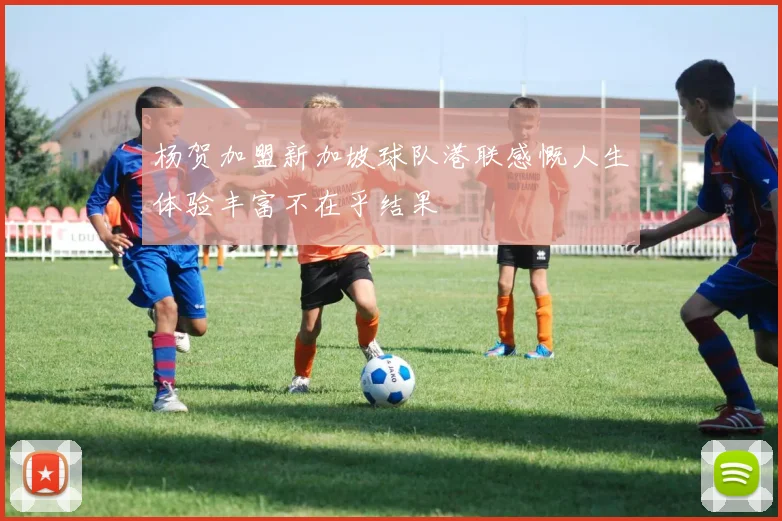 杨贺加盟新加坡球队港联感慨人生体验丰富不在乎结果
