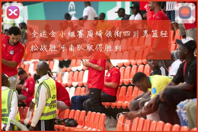 全运会小组赛周琦领衔四川男篮轻松战胜河南队取得胜利