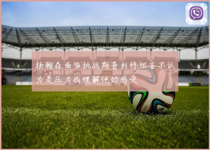 杨瀚森面临挑战斯普利特坦言不认为是压力我理解他的感受
